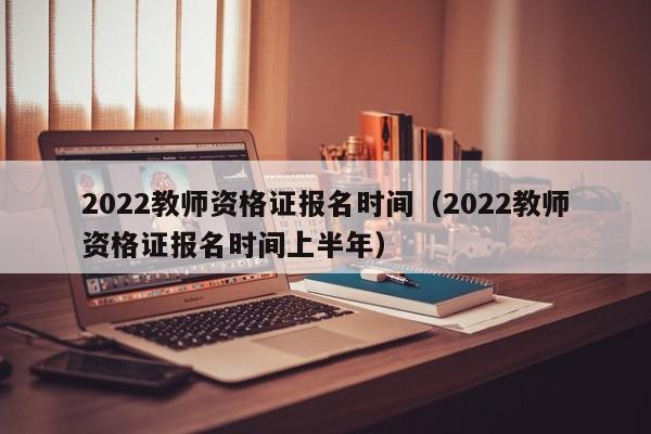 2022教师资格证报名时间（2022教师资格证报名时间上半年）