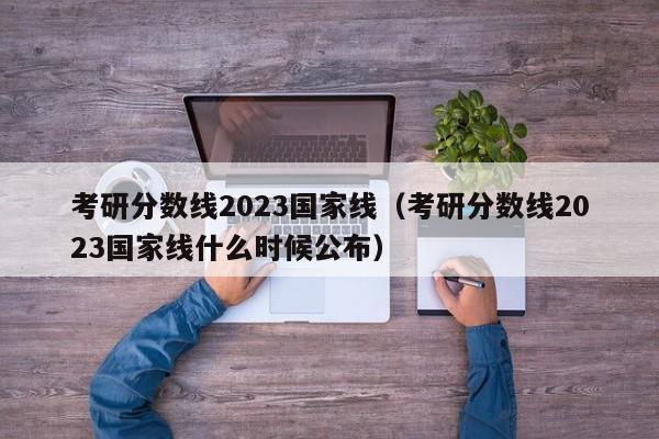 考研分数线2023国家线（考研分数线2023国家线什么时候公布）