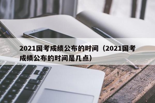 2021国考成绩公布的时间（2021国考成绩公布的时间是几点）