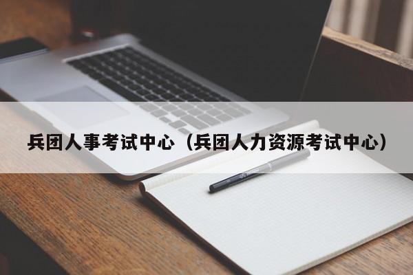 兵团人事考试中心（兵团人力资源考试中心）