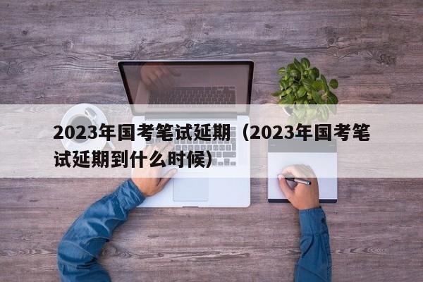 2023年国考笔试延期（2023年国考笔试延期到什么时候）