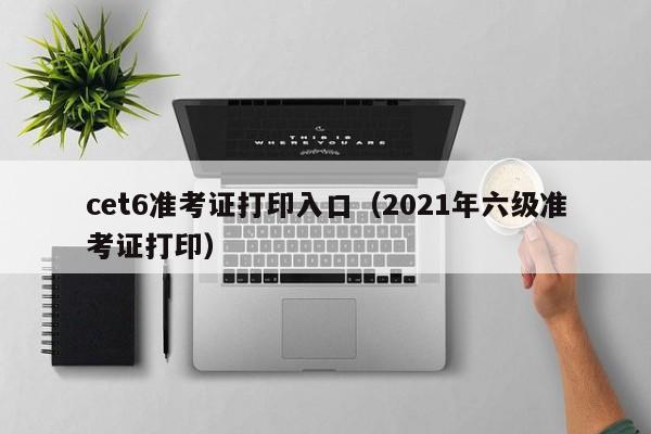 cet6准考证打印入口（2021年六级准考证打印）