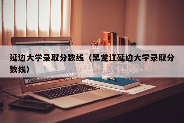 延边大学录取分数线（黑龙江延边大学录取分数线）