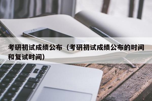 考研初试成绩公布（考研初试成绩公布的时间和复试时间）