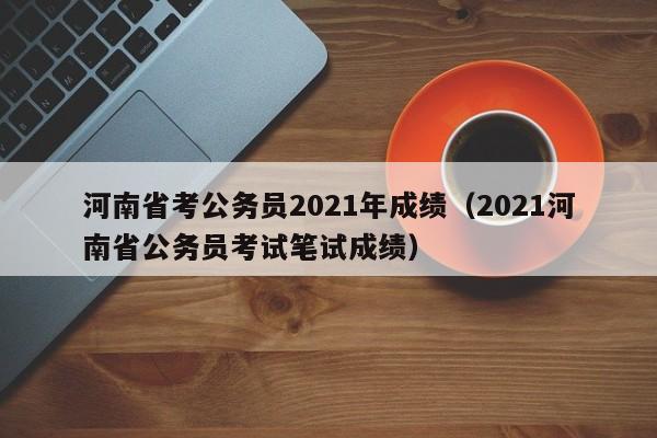 河南省考公务员2021年成绩（2021河南省公务员考试笔试成绩）