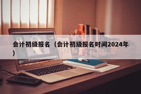 会计初级报名（会计初级报名时间2024年）