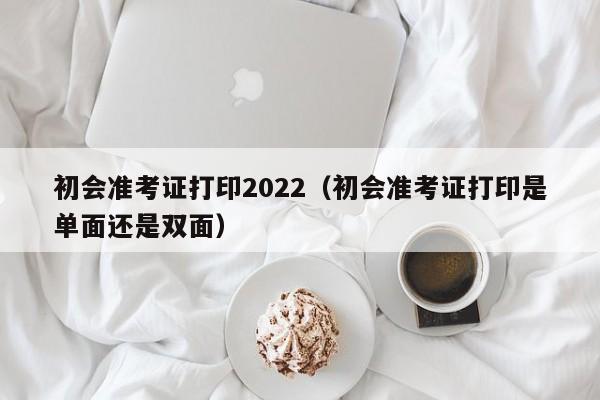 初会准考证打印2022（初会准考证打印是单面还是双面）