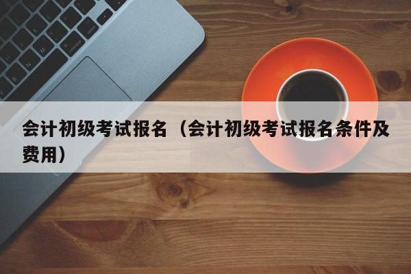 会计初级考试报名（会计初级考试报名条件及费用）