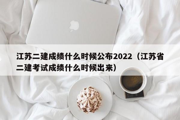 江苏二建成绩什么时候公布2022（江苏省二建考试成绩什么时候出来）