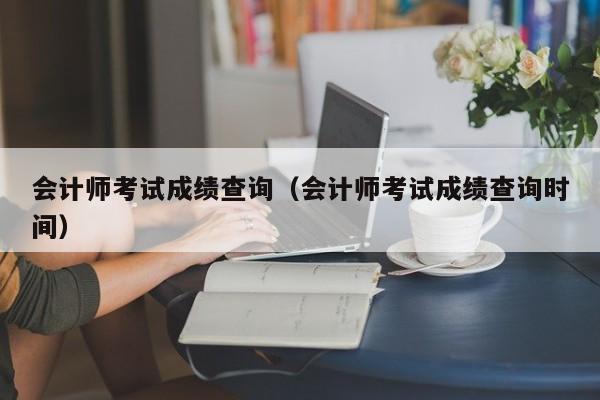 会计师考试成绩查询（会计师考试成绩查询时间）