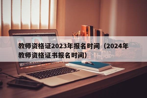 教师资格证2023年报名时间（2024年教师资格证书报名时间）