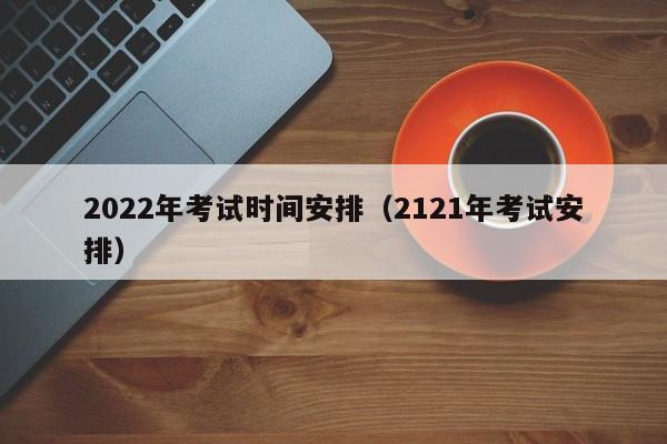 2022年考试时间安排（2121年考试安排）