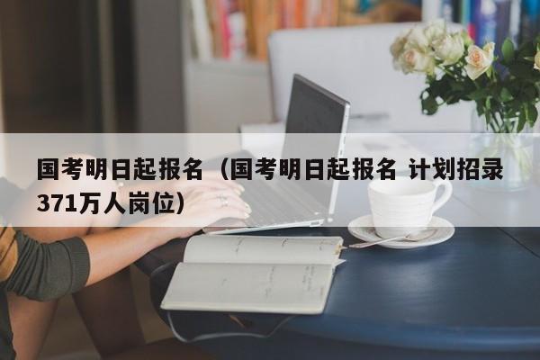 国考明日起报名（国考明日起报名 计划招录371万人岗位）