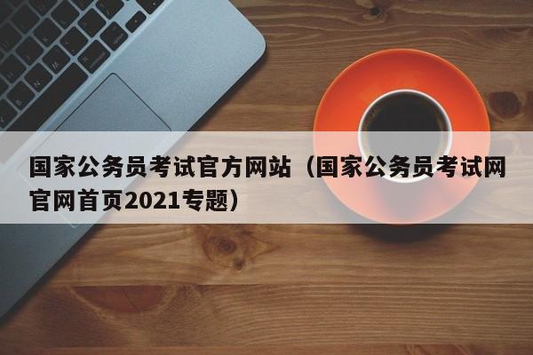 国家公务员考试官方网站（国家公务员考试网官网首页2021专题）