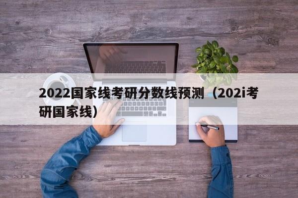 2022国家线考研分数线预测（202i考研国家线）