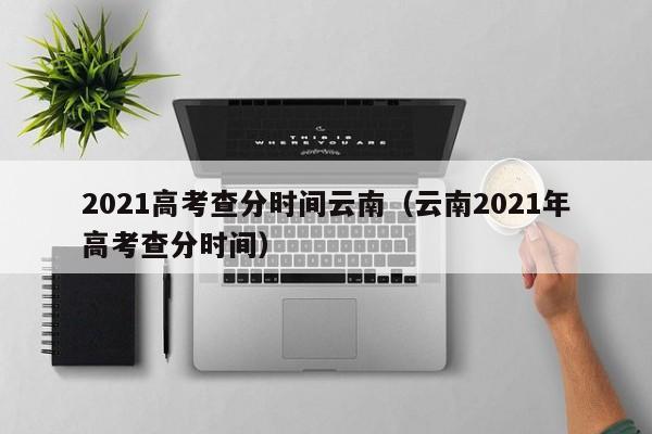 2021高考查分时间云南（云南2021年高考查分时间）