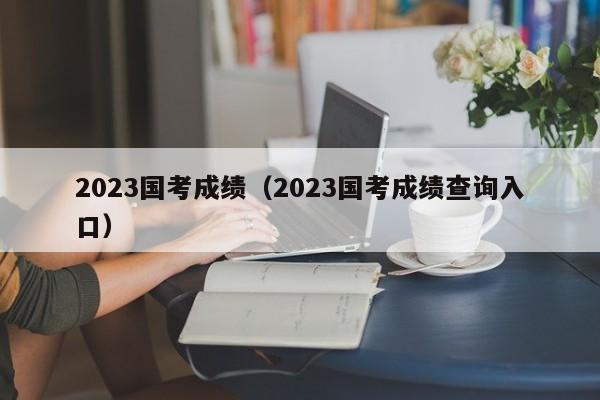 2023国考成绩（2023国考成绩查询入口）