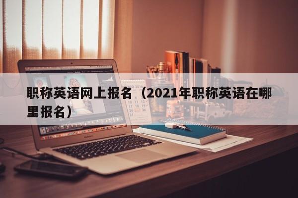 职称英语网上报名（2021年职称英语在哪里报名）