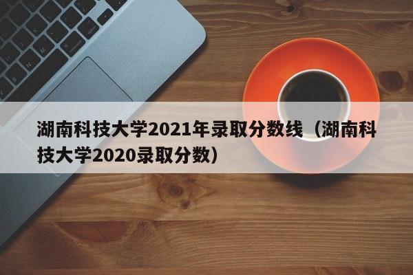 湖南科技大学2021年录取分数线（湖南科技大学2020录取分数）