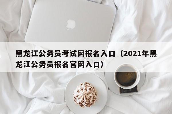 黑龙江公务员考试网报名入口（2021年黑龙江公务员报名官网入口）