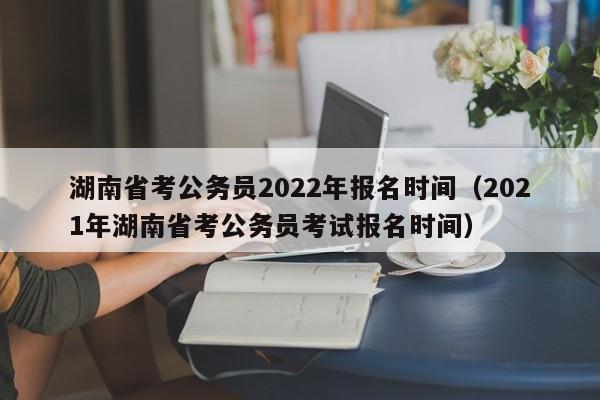 湖南省考公务员2022年报名时间（2021年湖南省考公务员考试报名时间）