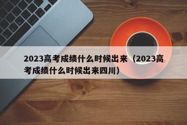 2023高考成绩什么时候出来（2023高考成绩什么时候出来四川）