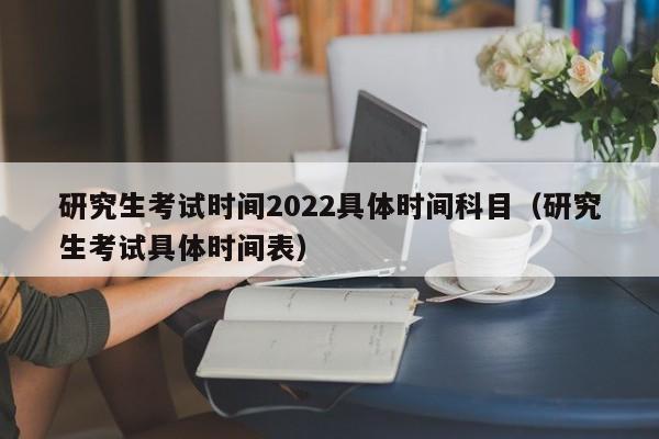 研究生考试时间2022具体时间科目（研究生考试具体时间表）