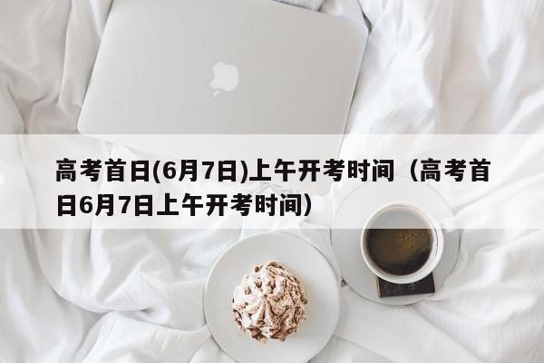 高考首日(6月7日)上午开考时间（高考首日6月7日上午开考时间）