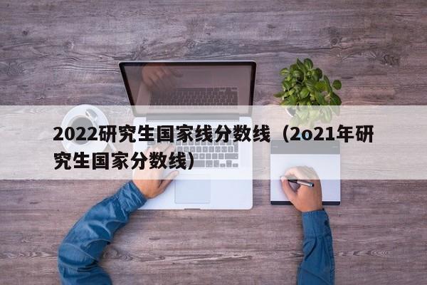 2022研究生国家线分数线（2o21年研究生国家分数线）