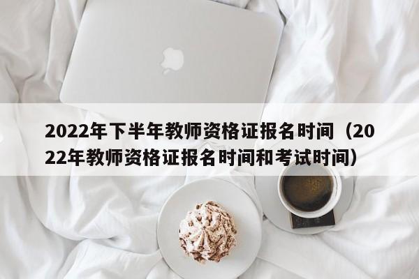 2022年下半年教师资格证报名时间（2022年教师资格证报名时间和考试时间）