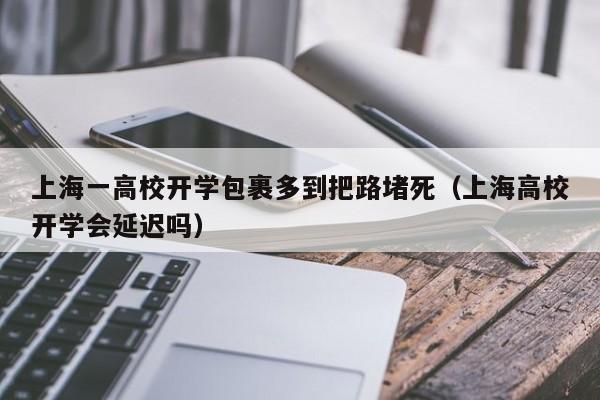 上海一高校开学包裹多到把路堵死（上海高校开学会延迟吗）