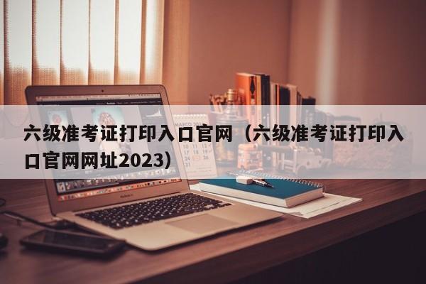 六级准考证打印入口官网（六级准考证打印入口官网网址2023）