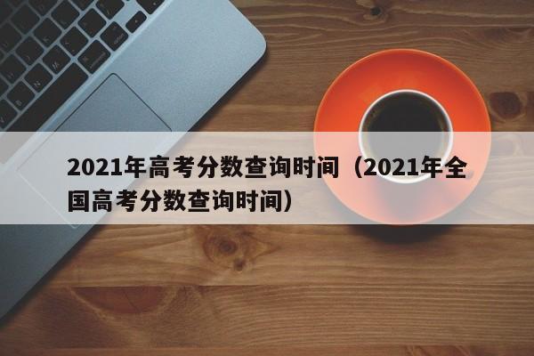 2021年高考分数查询时间（2021年全国高考分数查询时间）