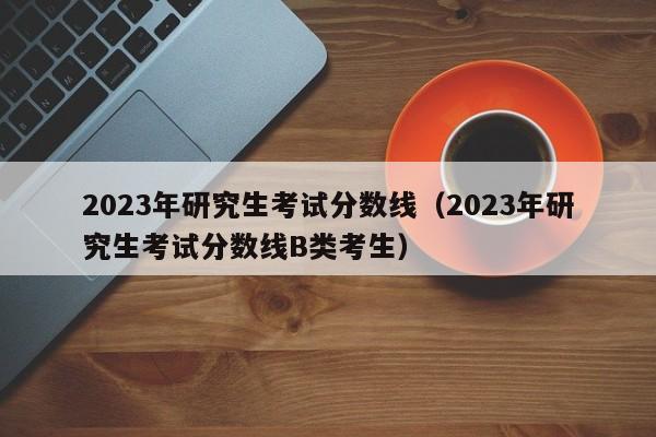 2023年研究生考试分数线（2023年研究生考试分数线B类考生）