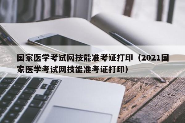 国家医学考试网技能准考证打印（2021国家医学考试网技能准考证打印）