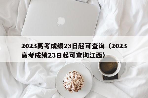 2023高考成绩23日起可查询（2023高考成绩23日起可查询江西）