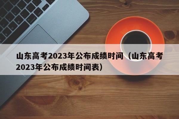 山东高考2023年公布成绩时间（山东高考2023年公布成绩时间表）