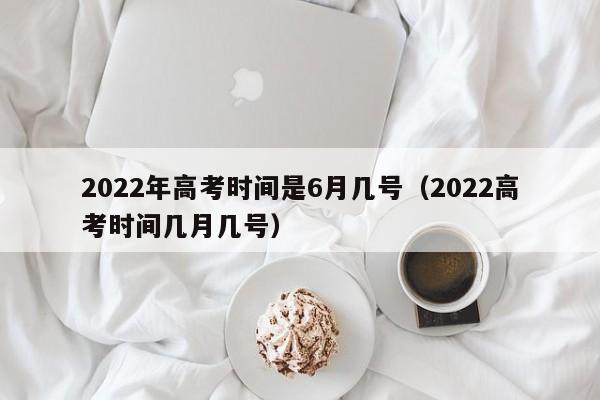 2022年高考时间是6月几号（2022高考时间几月几号）