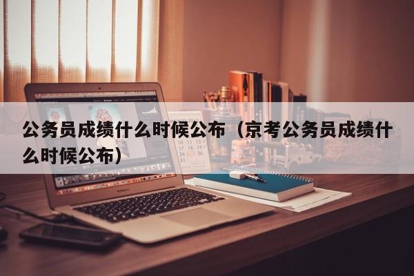 公务员成绩什么时候公布（京考公务员成绩什么时候公布）