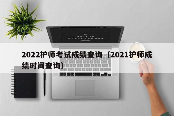 2022护师考试成绩查询（2021护师成绩时间查询）