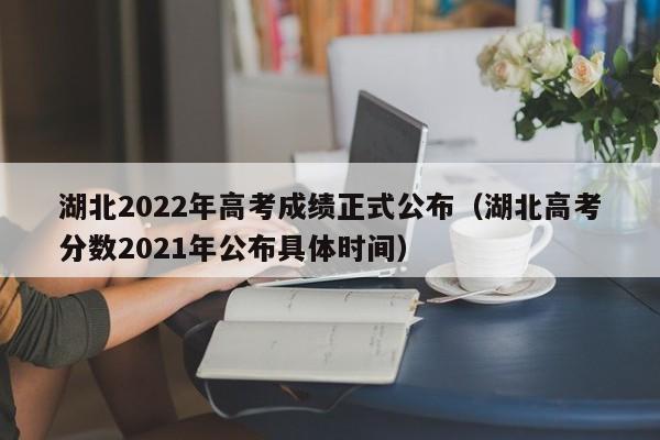 湖北2022年高考成绩正式公布（湖北高考分数2021年公布具体时间）