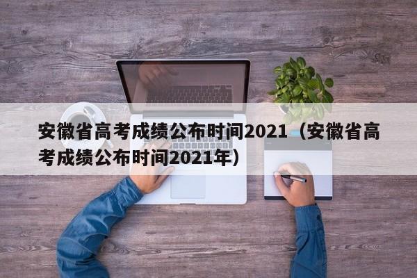 安徽省高考成绩公布时间2021（安徽省高考成绩公布时间2021年）