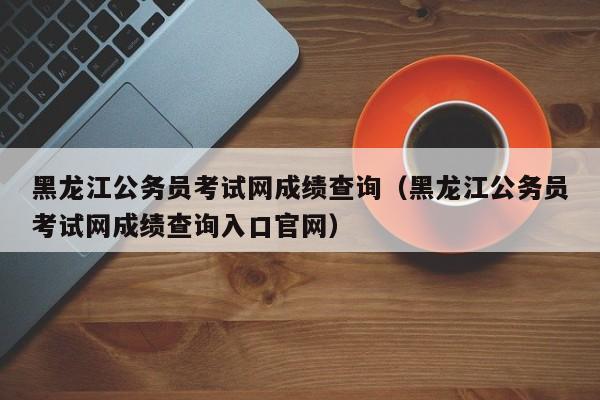 黑龙江公务员考试网成绩查询（黑龙江公务员考试网成绩查询入口官网）