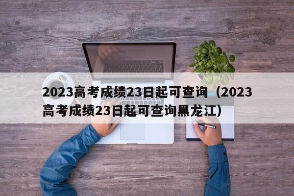 2023高考成绩23日起可查询（2023高考成绩23日起可查询黑龙江）