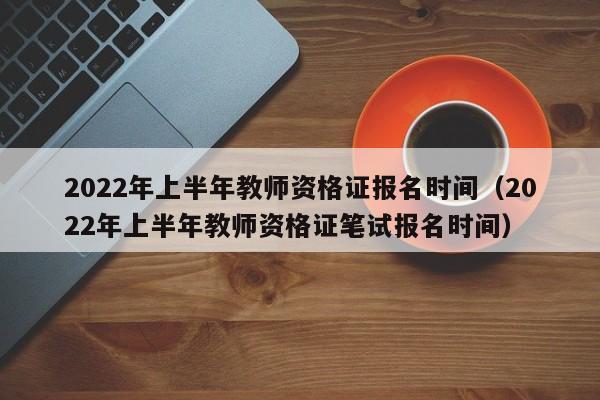 2022年上半年教师资格证报名时间（2022年上半年教师资格证笔试报名时间）