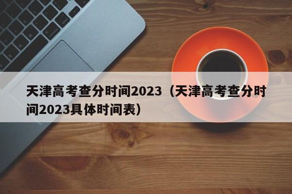 天津高考查分时间2023（天津高考查分时间2023具体时间表）