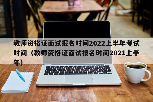 教师资格证面试报名时间2022上半年考试时间（教师资格证面试报名时间2021上半年）