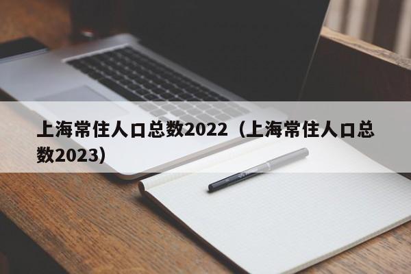 上海常住人口总数2022（上海常住人口总数2023）