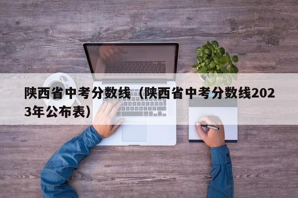 陕西省中考分数线（陕西省中考分数线2023年公布表）