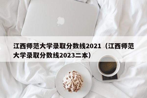 江西师范大学录取分数线2021（江西师范大学录取分数线2023二本）